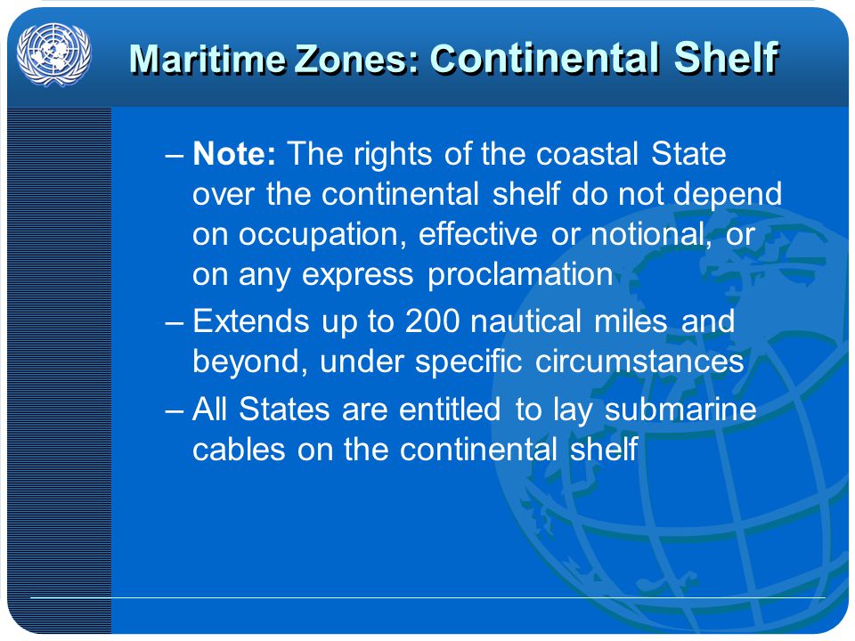Maritime Zones: C ontinental Shelf –Note: The rights of the coastal State over the continental shelf do not depend on occupation, effective or notional, or on any express proclamation –Extends up to 200 nautical miles and beyond, under specific circumstances –All States are entitled to lay submarine cables on the continental shelf