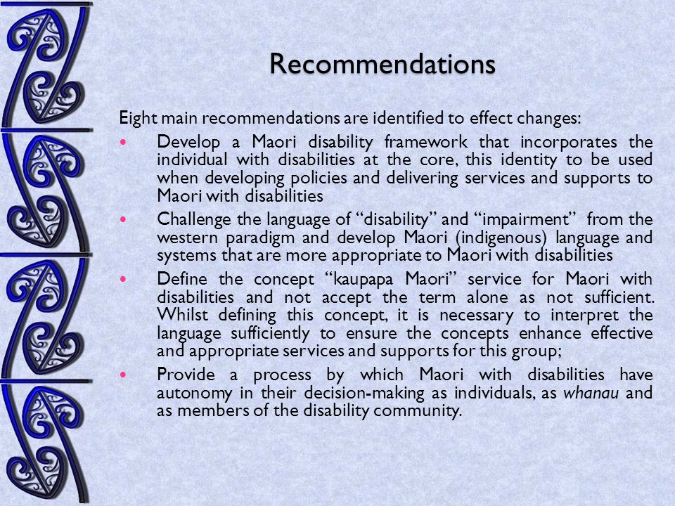 Recommendations Eight main recommendations are identified to effect changes: Develop a Maori disability framework that incorporates the individual with disabilities at the core, this identity to be used when developing policies and delivering services and supports to Maori with disabilities Challenge the language of disability and impairment from the western paradigm and develop Maori (indigenous) language and systems that are more appropriate to Maori with disabilities Define the concept kaupapa Maori service for Maori with disabilities and not accept the term alone as not sufficient.