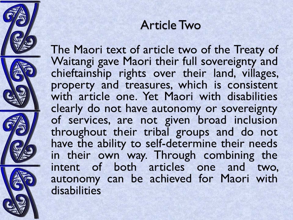 Article Two The Maori text of article two of the Treaty of Waitangi gave Maori their full sovereignty and chieftainship rights over their land, villages, property and treasures, which is consistent with article one.