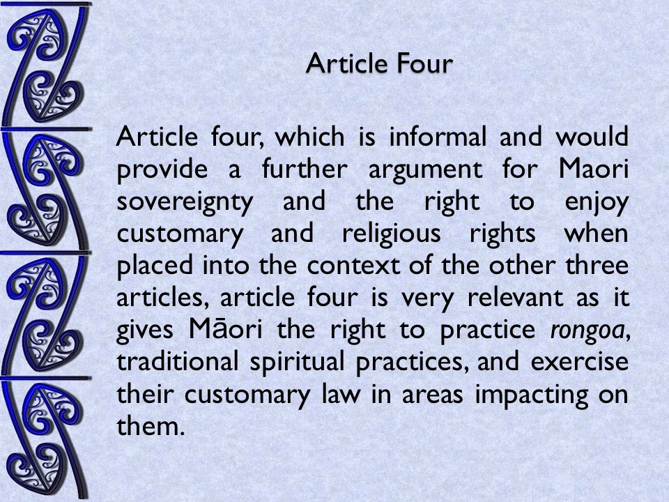 Article Four Article four, which is informal and would provide a further argument for Maori sovereignty and the right to enjoy customary and religious rights when placed into the context of the other three articles, article four is very relevant as it gives M ā ori the right to practice rongoa, traditional spiritual practices, and exercise their customary law in areas impacting on them.