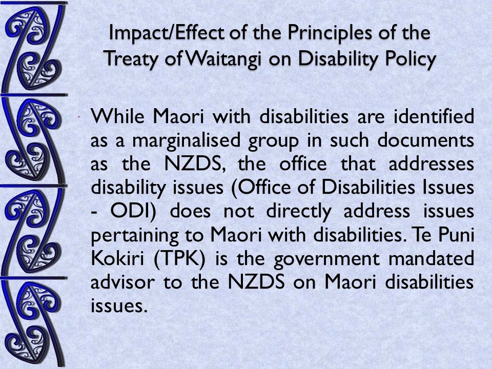 Impact/Effect of the Principles of the Treaty of Waitangi on Disability Policy  While Maori with disabilities are identified as a marginalised group in such documents as the NZDS, the office that addresses disability issues (Office of Disabilities Issues - ODI) does not directly address issues pertaining to Maori with disabilities.