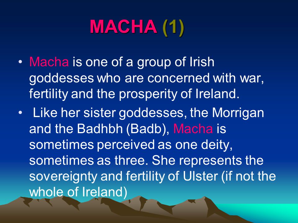 MACHA (1) Macha is one of a group of Irish goddesses who are concerned with war, fertility and the prosperity of Ireland.