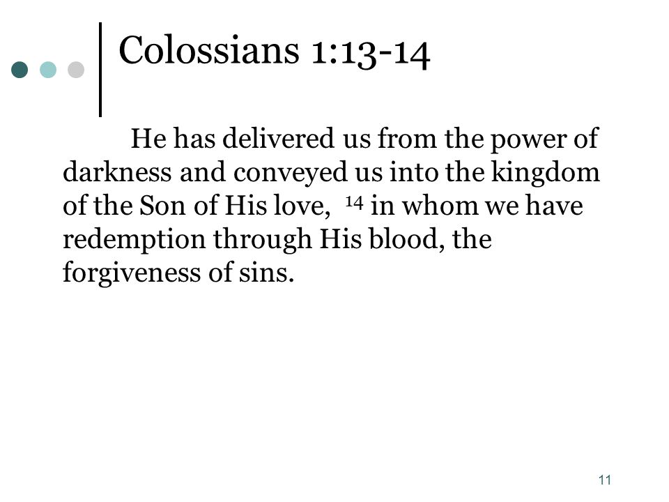11 Colossians 1:13-14 He has delivered us from the power of darkness and conveyed us into the kingdom of the Son of His love, 14 in whom we have redemption through His blood, the forgiveness of sins.