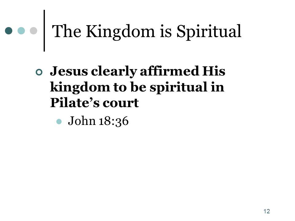 12 The Kingdom is Spiritual Jesus clearly affirmed His kingdom to be spiritual in Pilate’s court John 18:36