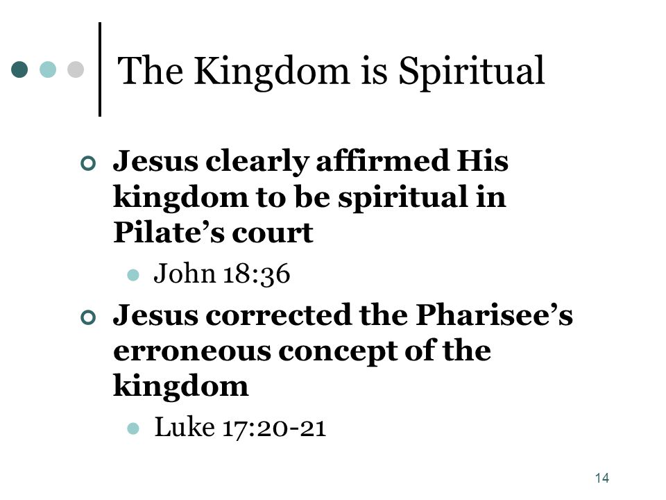 14 The Kingdom is Spiritual Jesus clearly affirmed His kingdom to be spiritual in Pilate’s court John 18:36 Jesus corrected the Pharisee’s erroneous concept of the kingdom Luke 17:20-21