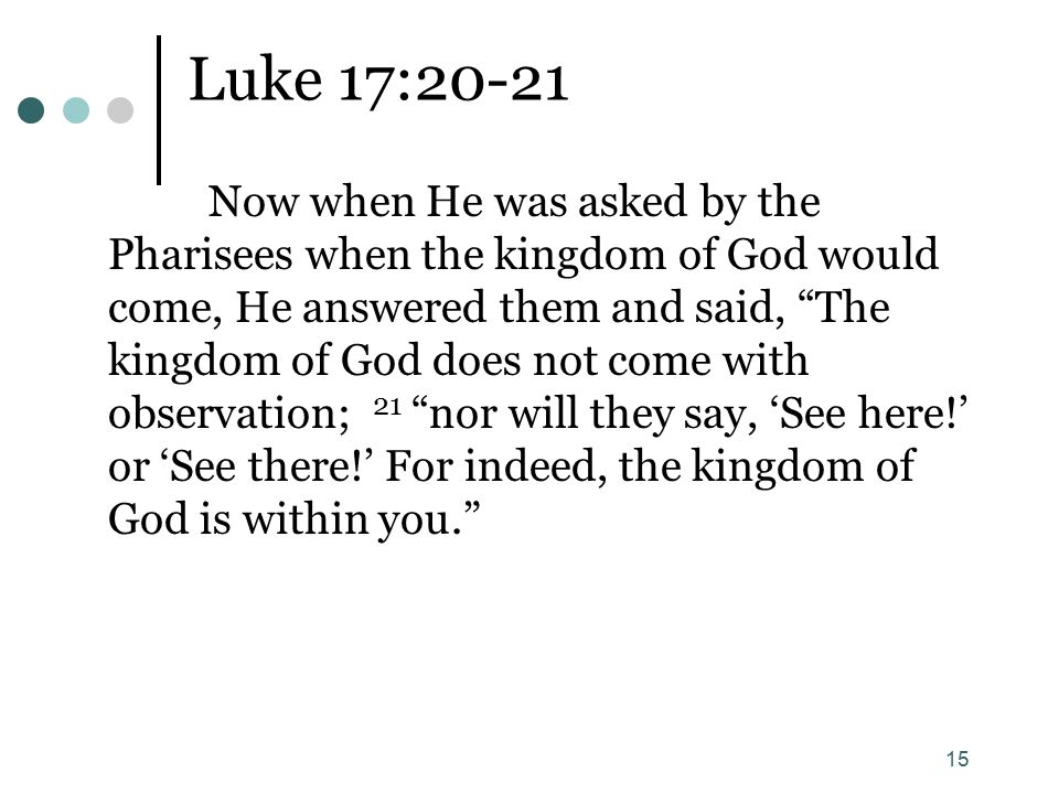 15 Luke 17:20-21 Now when He was asked by the Pharisees when the kingdom of God would come, He answered them and said, The kingdom of God does not come with observation; 21 nor will they say, ‘See here!’ or ‘See there!’ For indeed, the kingdom of God is within you.