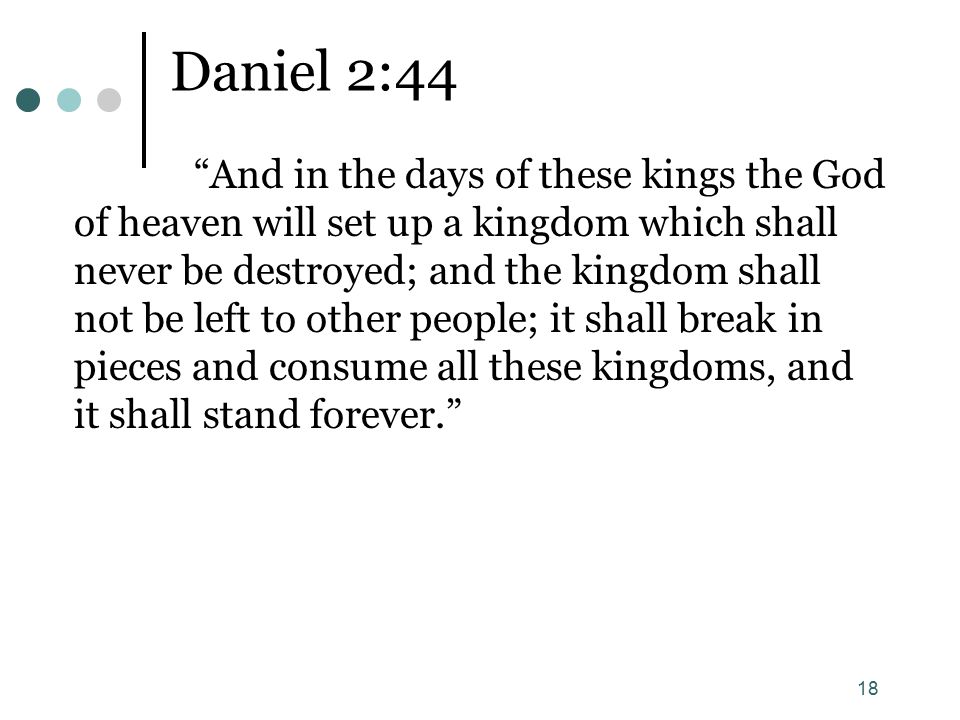 18 Daniel 2:44 And in the days of these kings the God of heaven will set up a kingdom which shall never be destroyed; and the kingdom shall not be left to other people; it shall break in pieces and consume all these kingdoms, and it shall stand forever.