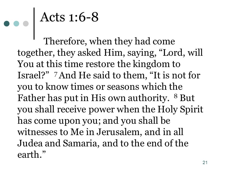 21 Acts 1:6-8 Therefore, when they had come together, they asked Him, saying, Lord, will You at this time restore the kingdom to Israel 7 And He said to them, It is not for you to know times or seasons which the Father has put in His own authority.
