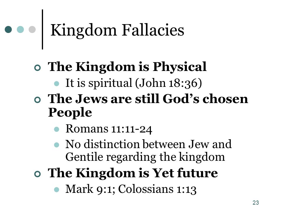 23 Kingdom Fallacies The Kingdom is Physical It is spiritual (John 18:36) The Jews are still God’s chosen People Romans 11:11-24 No distinction between Jew and Gentile regarding the kingdom The Kingdom is Yet future Mark 9:1; Colossians 1:13