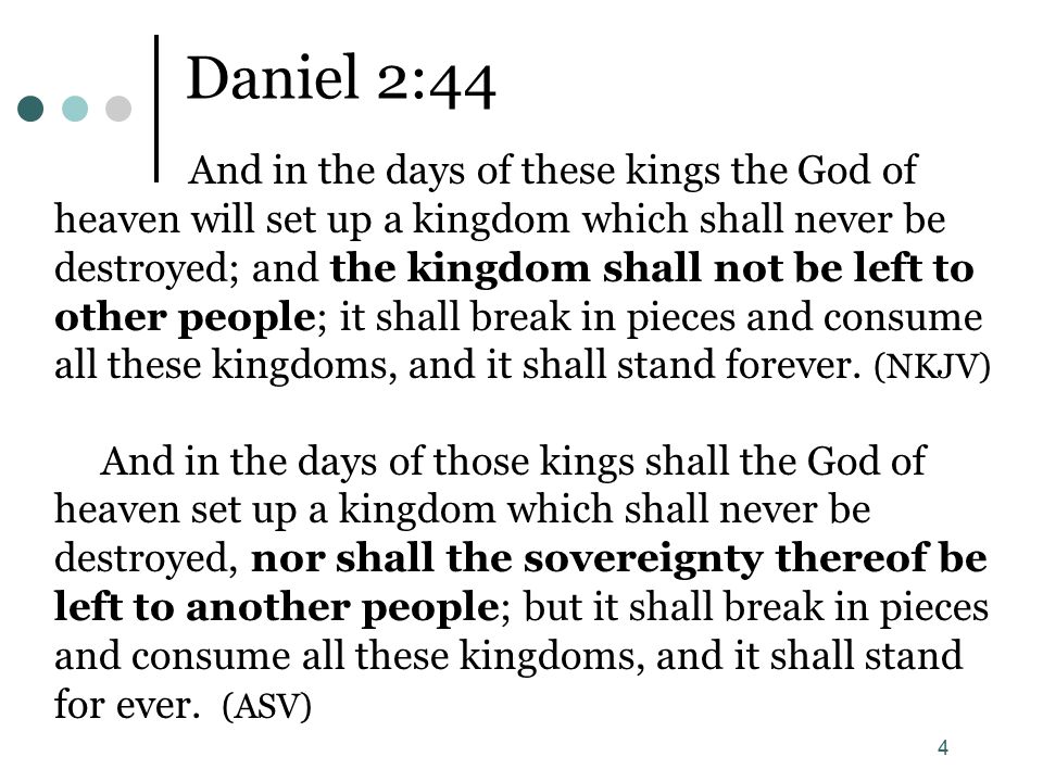 4 Daniel 2:44 And in the days of these kings the God of heaven will set up a kingdom which shall never be destroyed; and the kingdom shall not be left to other people; it shall break in pieces and consume all these kingdoms, and it shall stand forever.