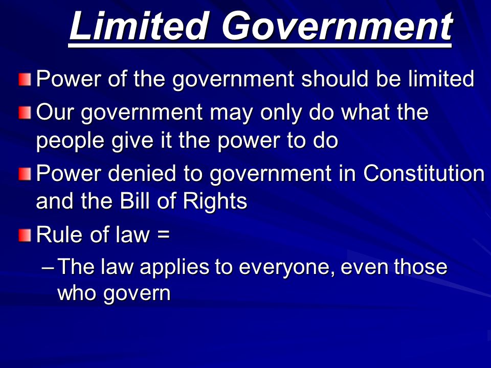 Limited Government Power of the government should be limited Our government may only do what the people give it the power to do Power denied to government in Constitution and the Bill of Rights Rule of law = –The law applies to everyone, even those who govern