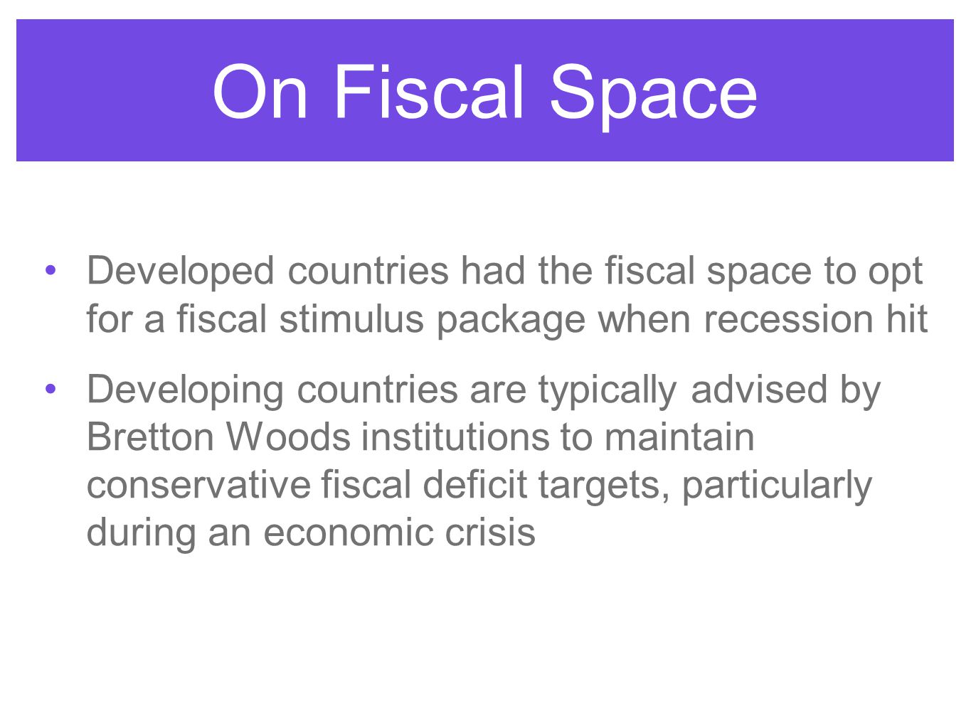 On Fiscal Space Developed countries had the fiscal space to opt for a fiscal stimulus package when recession hit Developing countries are typically advised by Bretton Woods institutions to maintain conservative fiscal deficit targets, particularly during an economic crisis