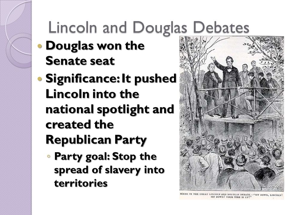 Lincoln and Douglas Debates Douglas won the Senate seat Douglas won the Senate seat Significance: It pushed Lincoln into the national spotlight and created the Republican Party Significance: It pushed Lincoln into the national spotlight and created the Republican Party ◦ Party goal: Stop the spread of slavery into territories
