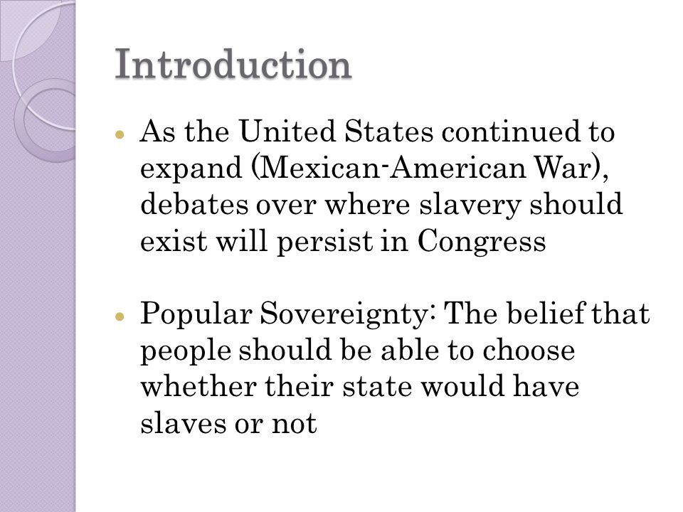 Introduction  As the United States continued to expand (Mexican-American War), debates over where slavery should exist will persist in Congress  Popular Sovereignty: The belief that people should be able to choose whether their state would have slaves or not