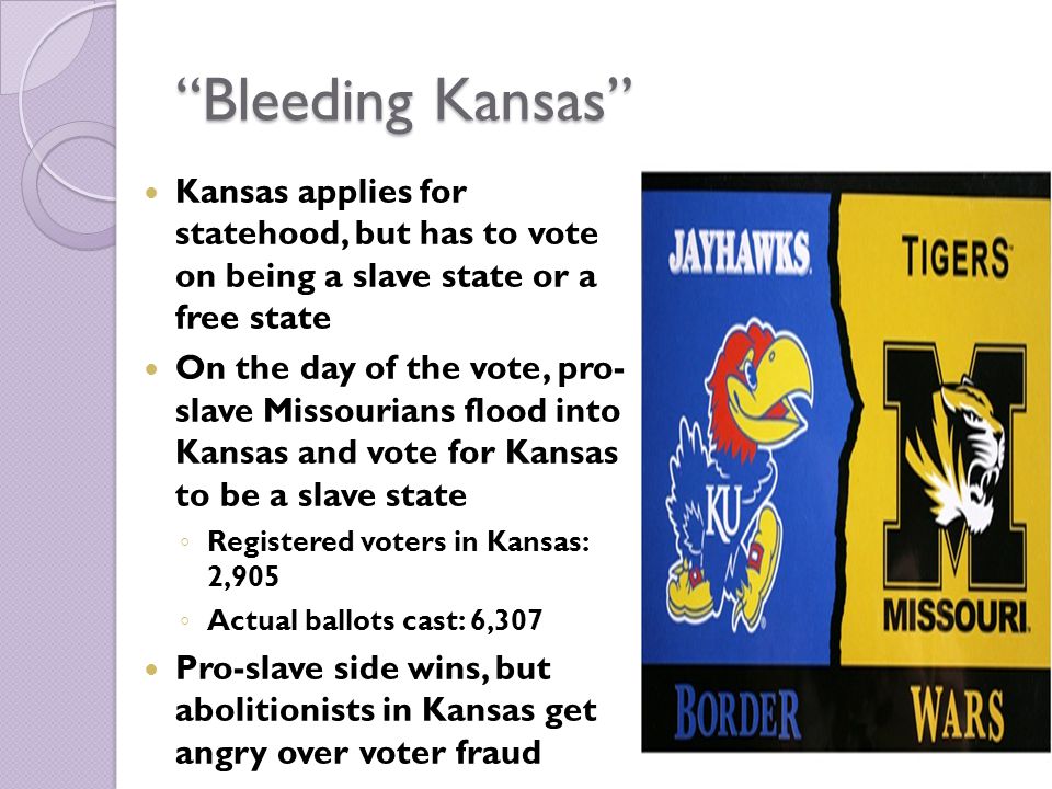 Bleeding Kansas Kansas applies for statehood, but has to vote on being a slave state or a free state On the day of the vote, pro- slave Missourians flood into Kansas and vote for Kansas to be a slave state ◦ Registered voters in Kansas: 2,905 ◦ Actual ballots cast: 6,307 Pro-slave side wins, but abolitionists in Kansas get angry over voter fraud
