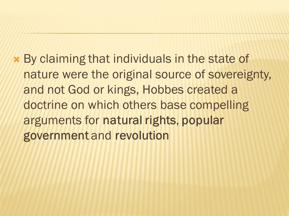  By claiming that individuals in the state of nature were the original source of sovereignty, and not God or kings, Hobbes created a doctrine on which others base compelling arguments for natural rights, popular government and revolution