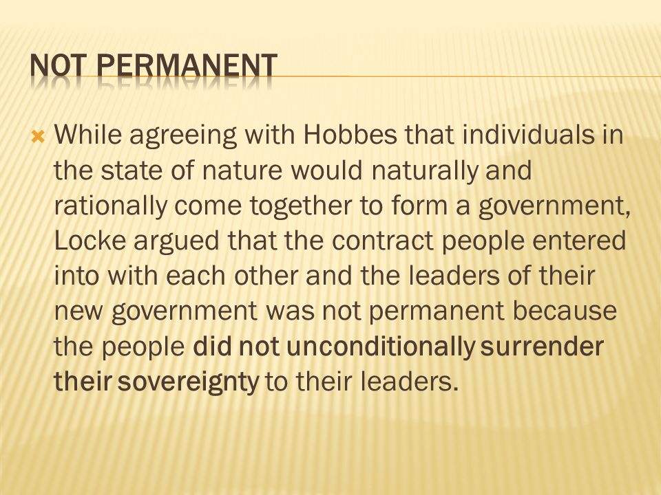  While agreeing with Hobbes that individuals in the state of nature would naturally and rationally come together to form a government, Locke argued that the contract people entered into with each other and the leaders of their new government was not permanent because the people did not unconditionally surrender their sovereignty to their leaders.