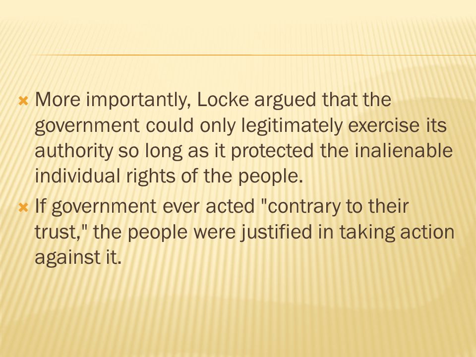  More importantly, Locke argued that the government could only legitimately exercise its authority so long as it protected the inalienable individual rights of the people.