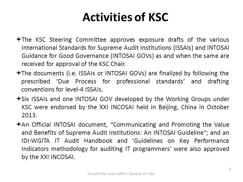 Comptroller and Auditor General of India Activities of KSC  The KSC Steering Committee approves exposure drafts of the various International Standards for Supreme Audit Institutions (ISSAIs) and INTOSAI Guidance for Good Governance (INTOSAI GOVs) as and when the same are received for approval of the KSC Chair.