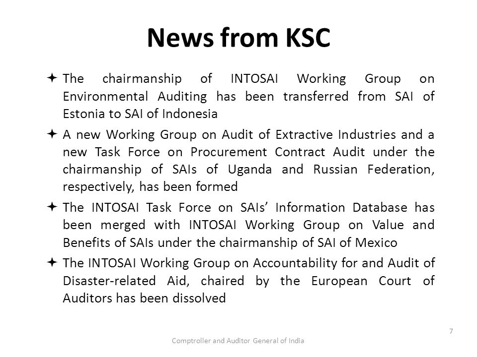 Comptroller and Auditor General of India News from KSC  The chairmanship of INTOSAI Working Group on Environmental Auditing has been transferred from SAI of Estonia to SAI of Indonesia  A new Working Group on Audit of Extractive Industries and a new Task Force on Procurement Contract Audit under the chairmanship of SAIs of Uganda and Russian Federation, respectively, has been formed  The INTOSAI Task Force on SAIs’ Information Database has been merged with INTOSAI Working Group on Value and Benefits of SAIs under the chairmanship of SAI of Mexico  The INTOSAI Working Group on Accountability for and Audit of Disaster-related Aid, chaired by the European Court of Auditors has been dissolved 7