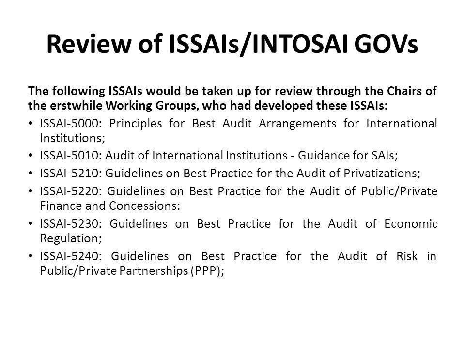 Review of ISSAIs/INTOSAI GOVs The following ISSAIs would be taken up for review through the Chairs of the erstwhile Working Groups, who had developed these ISSAIs: ISSAI-5000: Principles for Best Audit Arrangements for International Institutions; ISSAI-5010: Audit of International Institutions - Guidance for SAIs; ISSAI-5210: Guidelines on Best Practice for the Audit of Privatizations; ISSAI-5220: Guidelines on Best Practice for the Audit of Public/Private Finance and Concessions: ISSAI-5230: Guidelines on Best Practice for the Audit of Economic Regulation; ISSAI-5240: Guidelines on Best Practice for the Audit of Risk in Public/Private Partnerships (PPP);