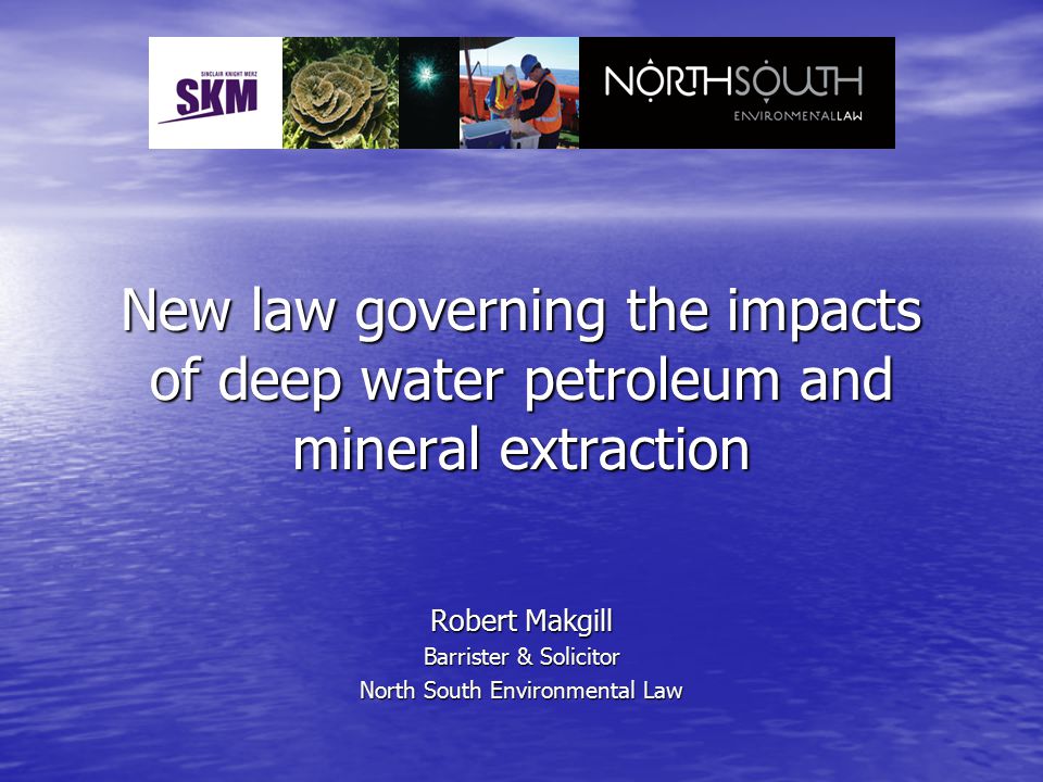 New law governing the impacts of deep water petroleum and mineral extraction Robert Makgill Barrister & Solicitor North South Environmental Law