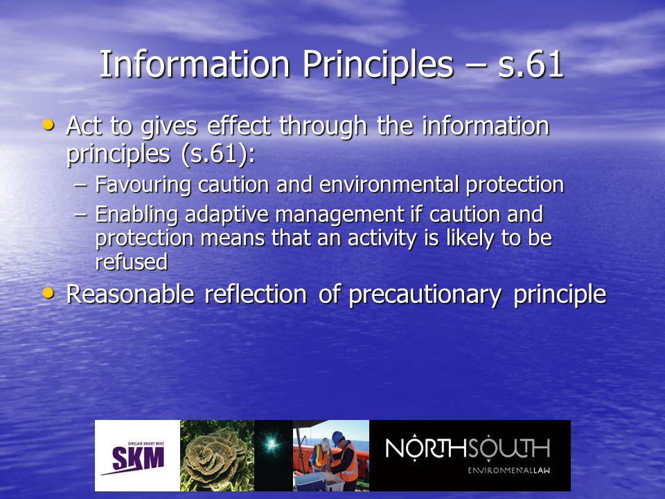 Information Principles – s.61 Act to gives effect through the information principles (s.61): Act to gives effect through the information principles (s.61): –Favouring caution and environmental protection –Enabling adaptive management if caution and protection means that an activity is likely to be refused Reasonable reflection of precautionary principle Reasonable reflection of precautionary principle