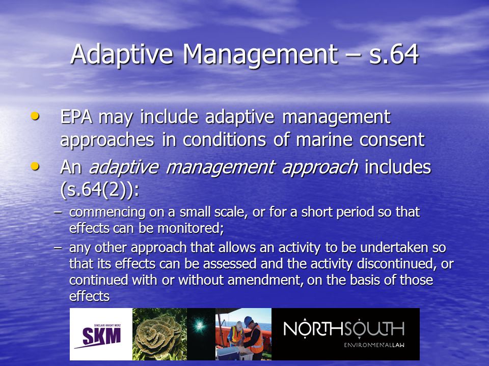 Adaptive Management – s.64 EPA may include adaptive management approaches in conditions of marine consent EPA may include adaptive management approaches in conditions of marine consent An adaptive management approach includes (s.64(2)): An adaptive management approach includes (s.64(2)): –commencing on a small scale, or for a short period so that effects can be monitored; –any other approach that allows an activity to be undertaken so that its effects can be assessed and the activity discontinued, or continued with or without amendment, on the basis of those effects