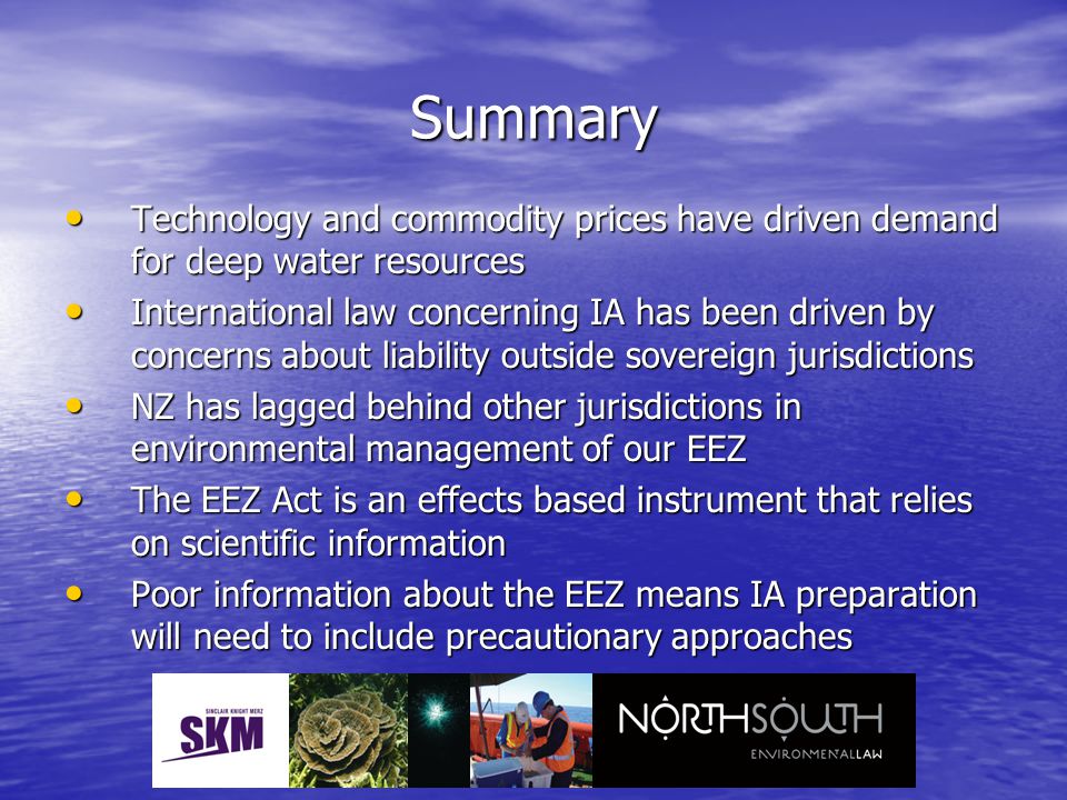Summary Technology and commodity prices have driven demand for deep water resources Technology and commodity prices have driven demand for deep water resources International law concerning IA has been driven by concerns about liability outside sovereign jurisdictions International law concerning IA has been driven by concerns about liability outside sovereign jurisdictions NZ has lagged behind other jurisdictions in environmental management of our EEZ NZ has lagged behind other jurisdictions in environmental management of our EEZ The EEZ Act is an effects based instrument that relies on scientific information The EEZ Act is an effects based instrument that relies on scientific information Poor information about the EEZ means IA preparation will need to include precautionary approaches Poor information about the EEZ means IA preparation will need to include precautionary approaches