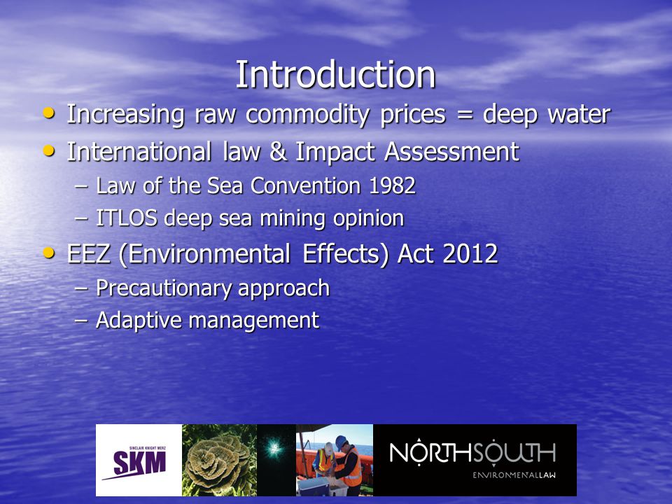 Introduction Increasing raw commodity prices = deep water Increasing raw commodity prices = deep water International law & Impact Assessment International law & Impact Assessment –Law of the Sea Convention 1982 –ITLOS deep sea mining opinion EEZ (Environmental Effects) Act 2012 EEZ (Environmental Effects) Act 2012 –Precautionary approach –Adaptive management