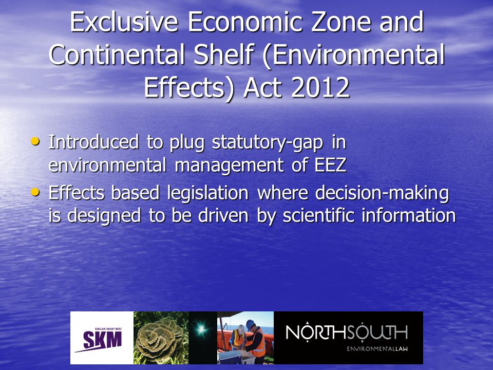 Exclusive Economic Zone and Continental Shelf (Environmental Effects) Act 2012 Introduced to plug statutory-gap in environmental management of EEZ Introduced to plug statutory-gap in environmental management of EEZ Effects based legislation where decision-making is designed to be driven by scientific information Effects based legislation where decision-making is designed to be driven by scientific information