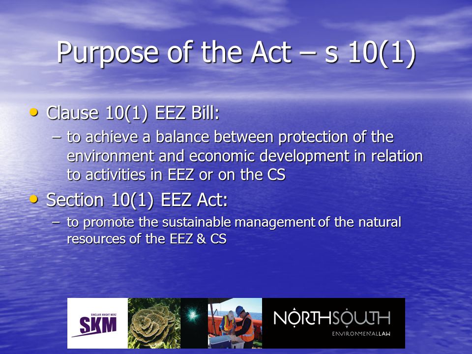 Purpose of the Act – s 10(1) Clause 10(1) EEZ Bill: Clause 10(1) EEZ Bill: –to achieve a balance between protection of the environment and economic development in relation to activities in EEZ or on the CS Section 10(1) EEZ Act: Section 10(1) EEZ Act: –to promote the sustainable management of the natural resources of the EEZ & CS