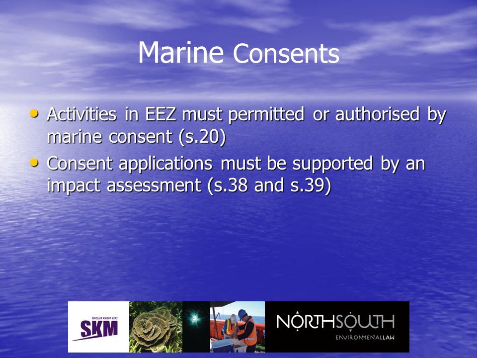 Marine Consents Activities in EEZ must permitted or authorised by marine consent (s.20) Activities in EEZ must permitted or authorised by marine consent (s.20) Consent applications must be supported by an impact assessment (s.38 and s.39) Consent applications must be supported by an impact assessment (s.38 and s.39)