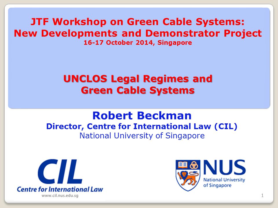 Robert Beckman Director, Centre for International Law (CIL) National University of Singapore UNCLOS Legal Regimes and Green Cable Systems JTF Workshop on Green Cable Systems: New Developments and Demonstrator Project October 2014, Singapore UNCLOS Legal Regimes and Green Cable Systems 1