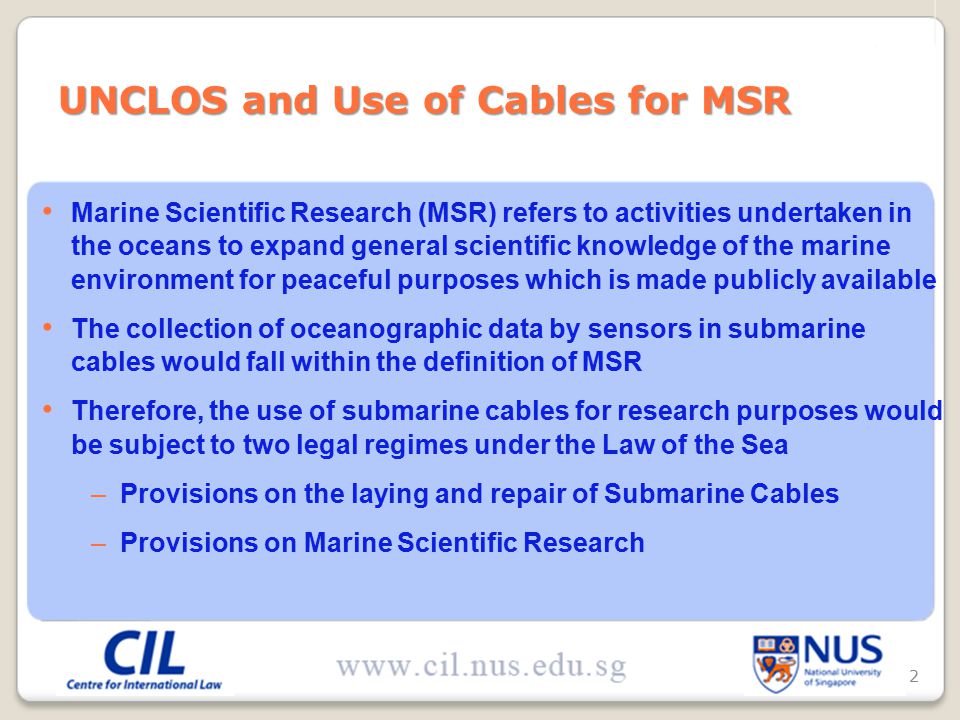 Marine Scientific Research (MSR) refers to activities undertaken in the oceans to expand general scientific knowledge of the marine environment for peaceful purposes which is made publicly available The collection of oceanographic data by sensors in submarine cables would fall within the definition of MSR Therefore, the use of submarine cables for research purposes would be subject to two legal regimes under the Law of the Sea –Provisions on the laying and repair of Submarine Cables –Provisions on Marine Scientific Research UNCLOS and Use of Cables for MSR 2
