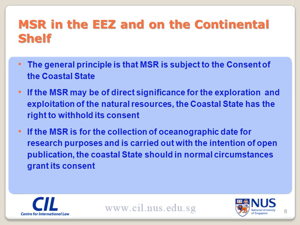 The general principle is that MSR is subject to the Consent of the Coastal State If the MSR may be of direct significance for the exploration and exploitation of the natural resources, the Coastal State has the right to withhold its consent If the MSR is for the collection of oceanographic date for research purposes and is carried out with the intention of open publication, the coastal State should in normal circumstances grant its consent MSR in the EEZ and on the Continental Shelf 8