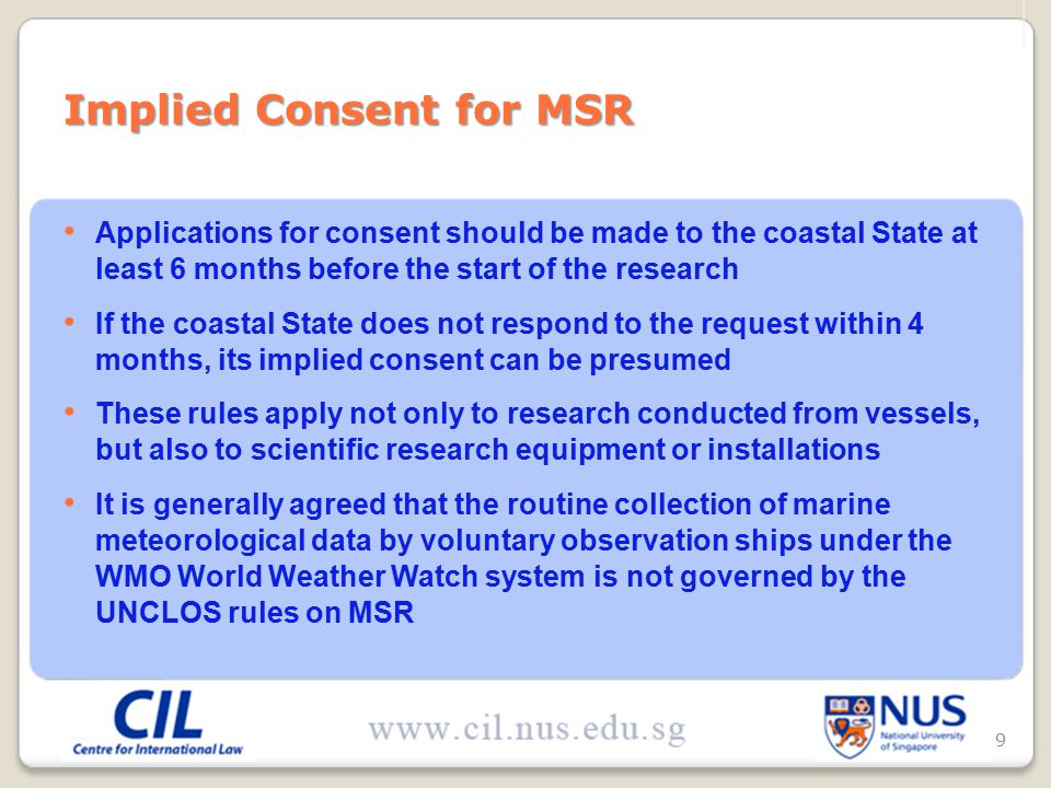 Applications for consent should be made to the coastal State at least 6 months before the start of the research If the coastal State does not respond to the request within 4 months, its implied consent can be presumed These rules apply not only to research conducted from vessels, but also to scientific research equipment or installations It is generally agreed that the routine collection of marine meteorological data by voluntary observation ships under the WMO World Weather Watch system is not governed by the UNCLOS rules on MSR Implied Consent for MSR 9