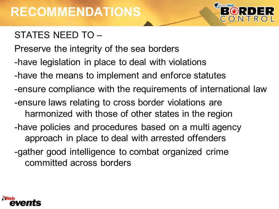 RECOMMENDATIONS STATES NEED TO – Preserve the integrity of the sea borders -have legislation in place to deal with violations -have the means to implement and enforce statutes -ensure compliance with the requirements of international law -ensure laws relating to cross border violations are harmonized with those of other states in the region -have policies and procedures based on a multi agency approach in place to deal with arrested offenders -gather good intelligence to combat organized crime committed across borders