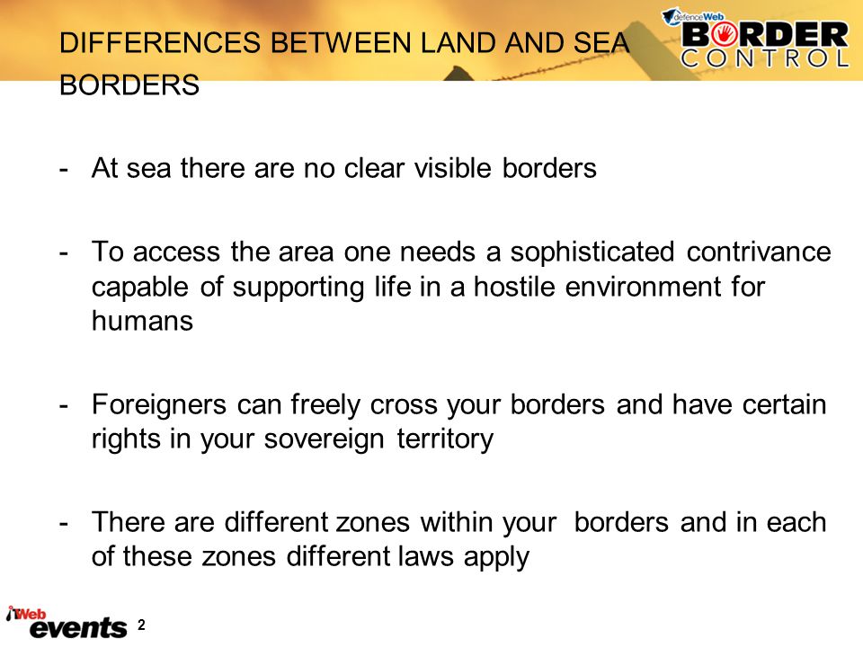 2 DIFFERENCES BETWEEN LAND AND SEA BORDERS -At sea there are no clear visible borders -To access the area one needs a sophisticated contrivance capable of supporting life in a hostile environment for humans -Foreigners can freely cross your borders and have certain rights in your sovereign territory -There are different zones within your borders and in each of these zones different laws apply