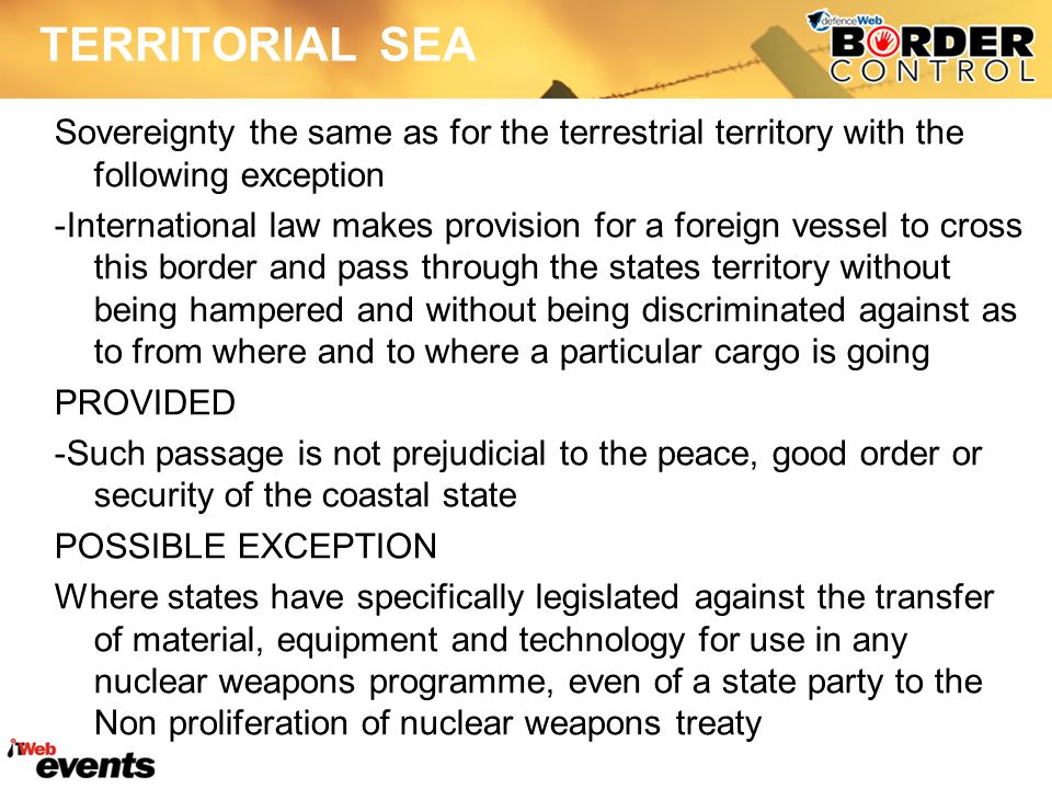 TERRITORIAL SEA Sovereignty the same as for the terrestrial territory with the following exception -International law makes provision for a foreign vessel to cross this border and pass through the states territory without being hampered and without being discriminated against as to from where and to where a particular cargo is going PROVIDED -Such passage is not prejudicial to the peace, good order or security of the coastal state POSSIBLE EXCEPTION Where states have specifically legislated against the transfer of material, equipment and technology for use in any nuclear weapons programme, even of a state party to the Non proliferation of nuclear weapons treaty