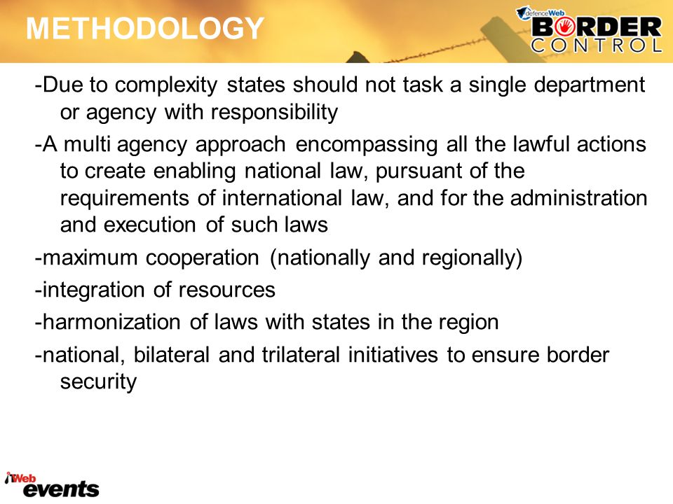 METHODOLOGY -Due to complexity states should not task a single department or agency with responsibility -A multi agency approach encompassing all the lawful actions to create enabling national law, pursuant of the requirements of international law, and for the administration and execution of such laws -maximum cooperation (nationally and regionally) -integration of resources -harmonization of laws with states in the region -national, bilateral and trilateral initiatives to ensure border security