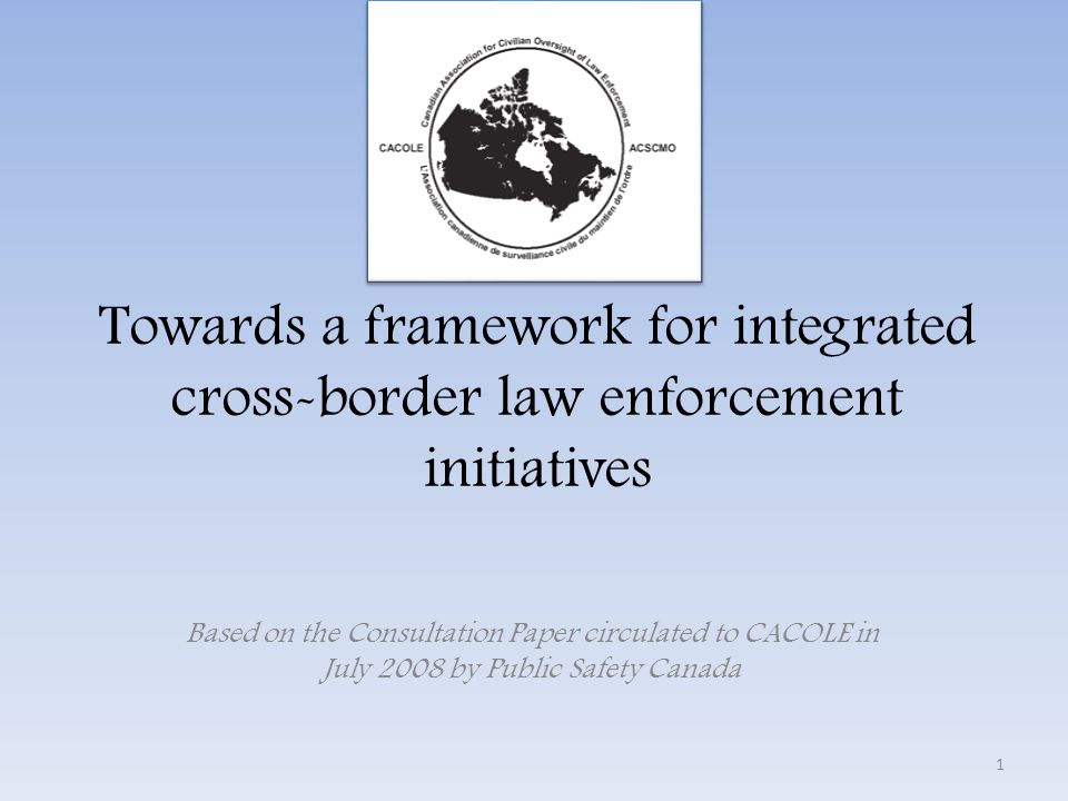 Towards a framework for integrated cross-border law enforcement initiatives Based on the Consultation Paper circulated to CACOLE in July 2008 by Public Safety Canada 1