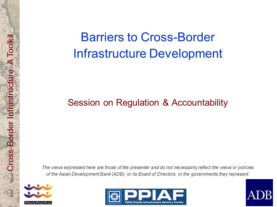Cross-Border Infrastructure: A Toolkit Barriers to Cross-Border Infrastructure Development Session on Regulation & Accountability The views expressed here are those of the presenter and do not necessarily reflect the views or policies of the Asian Development Bank (ADB), or its Board of Directors, or the governments they represent.