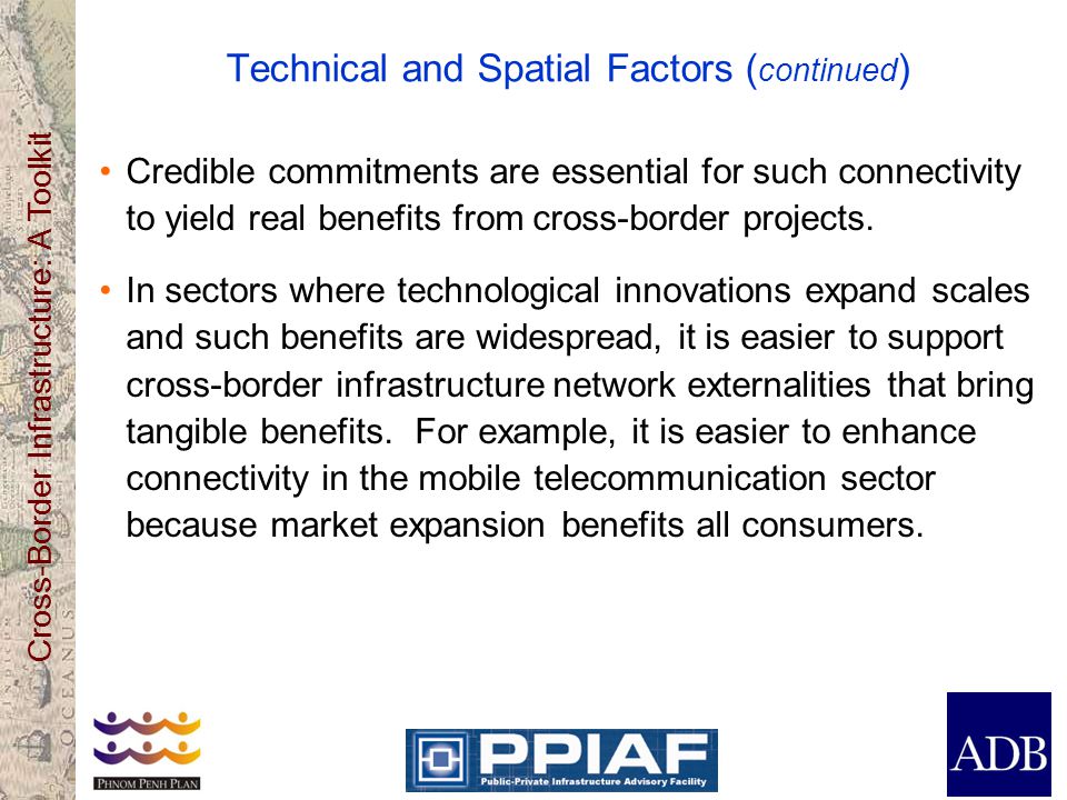 Cross-Border Infrastructure: A Toolkit Technical and Spatial Factors ( continued ) Credible commitments are essential for such connectivity to yield real benefits from cross-border projects.