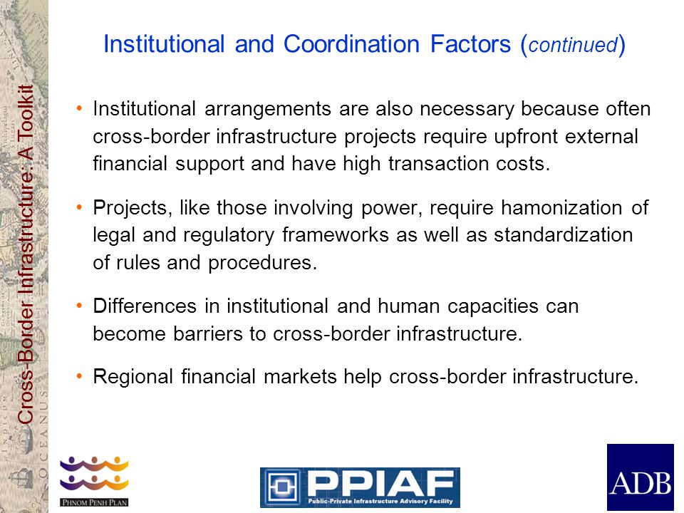 Cross-Border Infrastructure: A Toolkit Institutional and Coordination Factors ( continued ) Institutional arrangements are also necessary because often cross-border infrastructure projects require upfront external financial support and have high transaction costs.