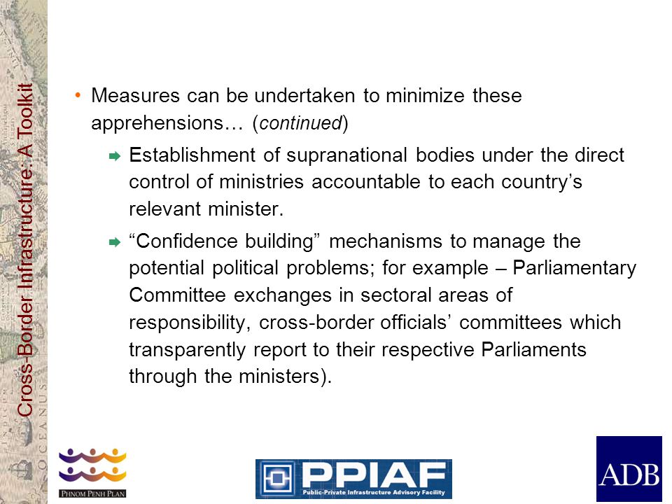 Cross-Border Infrastructure: A Toolkit Measures can be undertaken to minimize these apprehensions… ( continued )  Establishment of supranational bodies under the direct control of ministries accountable to each country’s relevant minister.