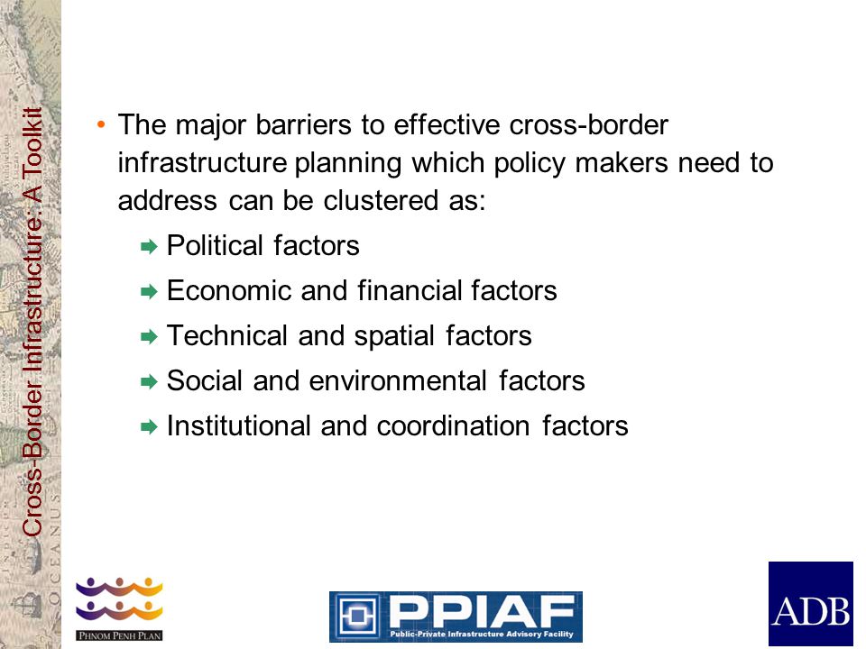 Cross-Border Infrastructure: A Toolkit The major barriers to effective cross-border infrastructure planning which policy makers need to address can be clustered as:  Political factors  Economic and financial factors  Technical and spatial factors  Social and environmental factors  Institutional and coordination factors