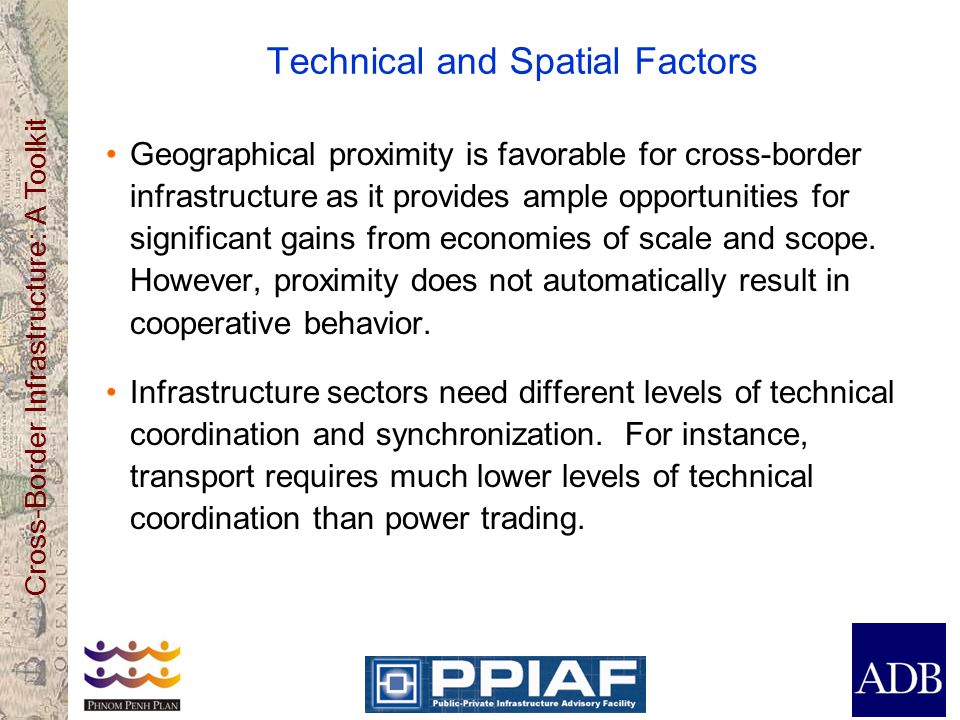 Cross-Border Infrastructure: A Toolkit Technical and Spatial Factors Geographical proximity is favorable for cross-border infrastructure as it provides ample opportunities for significant gains from economies of scale and scope.
