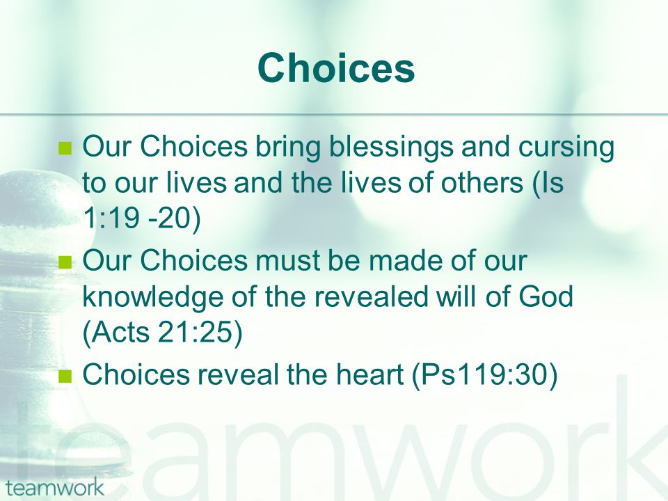 Choices Our Choices bring blessings and cursing to our lives and the lives of others (Is 1:19 -20) Our Choices must be made of our knowledge of the revealed will of God (Acts 21:25) Choices reveal the heart (Ps119:30)
