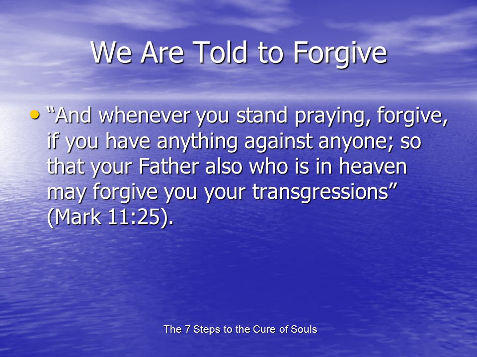 The 7 Steps to the Cure of Souls We Are Told to Forgive And whenever you stand praying, forgive, if you have anything against anyone; so that your Father also who is in heaven may forgive you your transgressions (Mark 11:25).